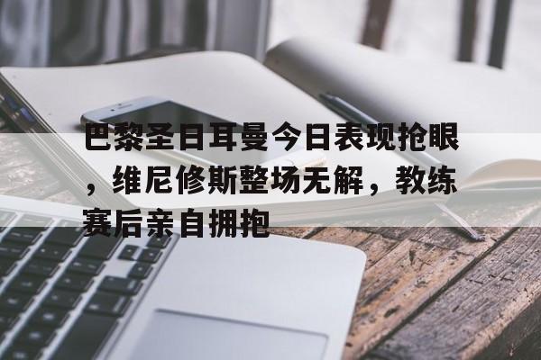 巴黎圣日耳曼今日表现抢眼，维尼修斯整场无解，教练赛后亲自拥抱的简单介绍